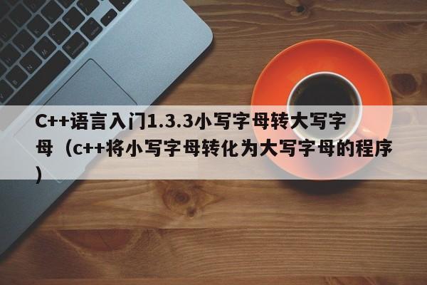 C++语言入门1.3.3小写字母转大写字母（c++将小写字母转化为大写字母的程序）-第1张图片-东莞河马信息技术